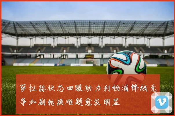 萨拉赫状态回暖助力利物浦锋线竞争加剧轮换难题愈发明显
