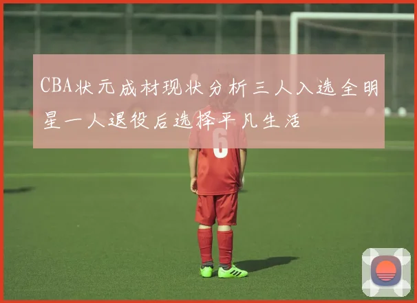 CBA状元成材现状分析三人入选全明星一人退役后选择平凡生活