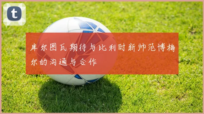 库尔图瓦期待与比利时新帅范博梅尔的沟通与合作