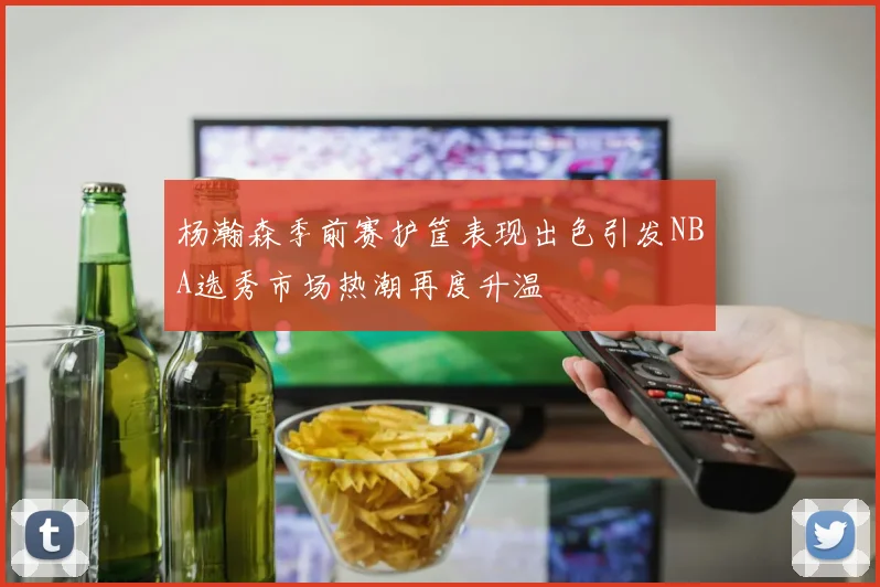 杨瀚森季前赛护筐表现出色引发NBA选秀市场热潮再度升温