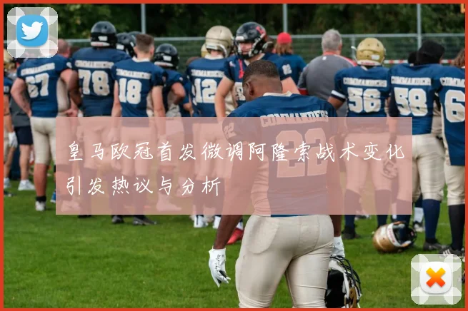 皇马欧冠首发微调阿隆索战术变化引发热议与分析