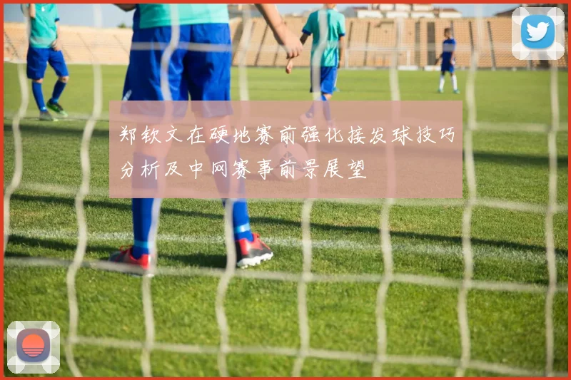 郑钦文在硬地赛前强化接发球技巧分析及中网赛事前景展望