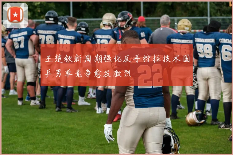 王楚钦新周期强化反手拧拉技术国乒男单竞争愈发激烈