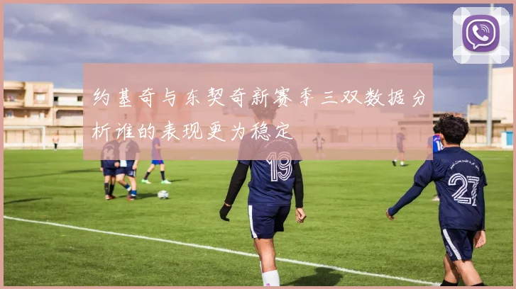 约基奇与东契奇新赛季三双数据分析谁的表现更为稳定