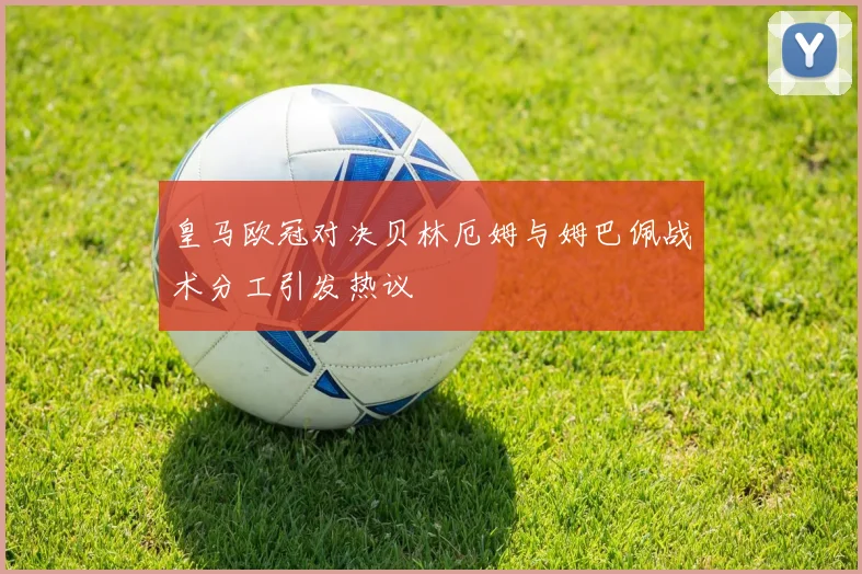 皇马欧冠对决贝林厄姆与姆巴佩战术分工引发热议