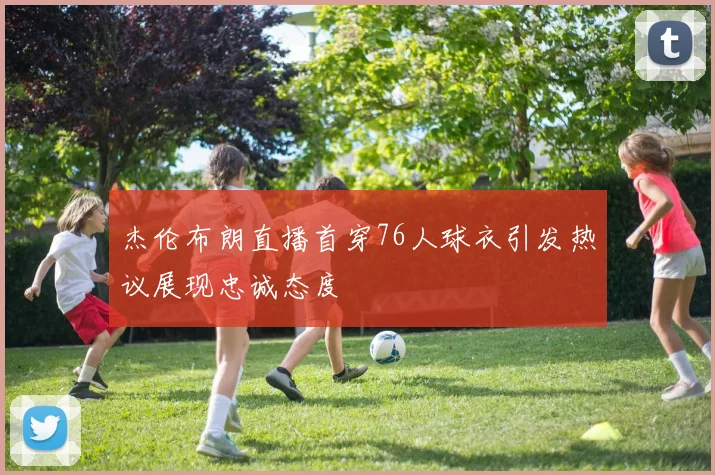 杰伦布朗直播首穿76人球衣引发热议展现忠诚态度